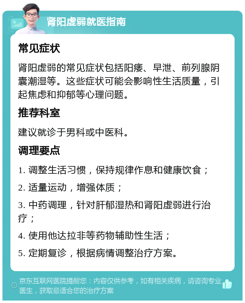 肾阳虚弱就医指南 常见症状 肾阳虚弱的常见症状包括阳痿、早泄、前列腺阴囊潮湿等。这些症状可能会影响性生活质量，引起焦虑和抑郁等心理问题。 推荐科室 建议就诊于男科或中医科。 调理要点 1. 调整生活习惯，保持规律作息和健康饮食； 2. 适量运动，增强体质； 3. 中药调理，针对肝郁湿热和肾阳虚弱进行治疗； 4. 使用他达拉非等药物辅助性生活； 5. 定期复诊，根据病情调整治疗方案。