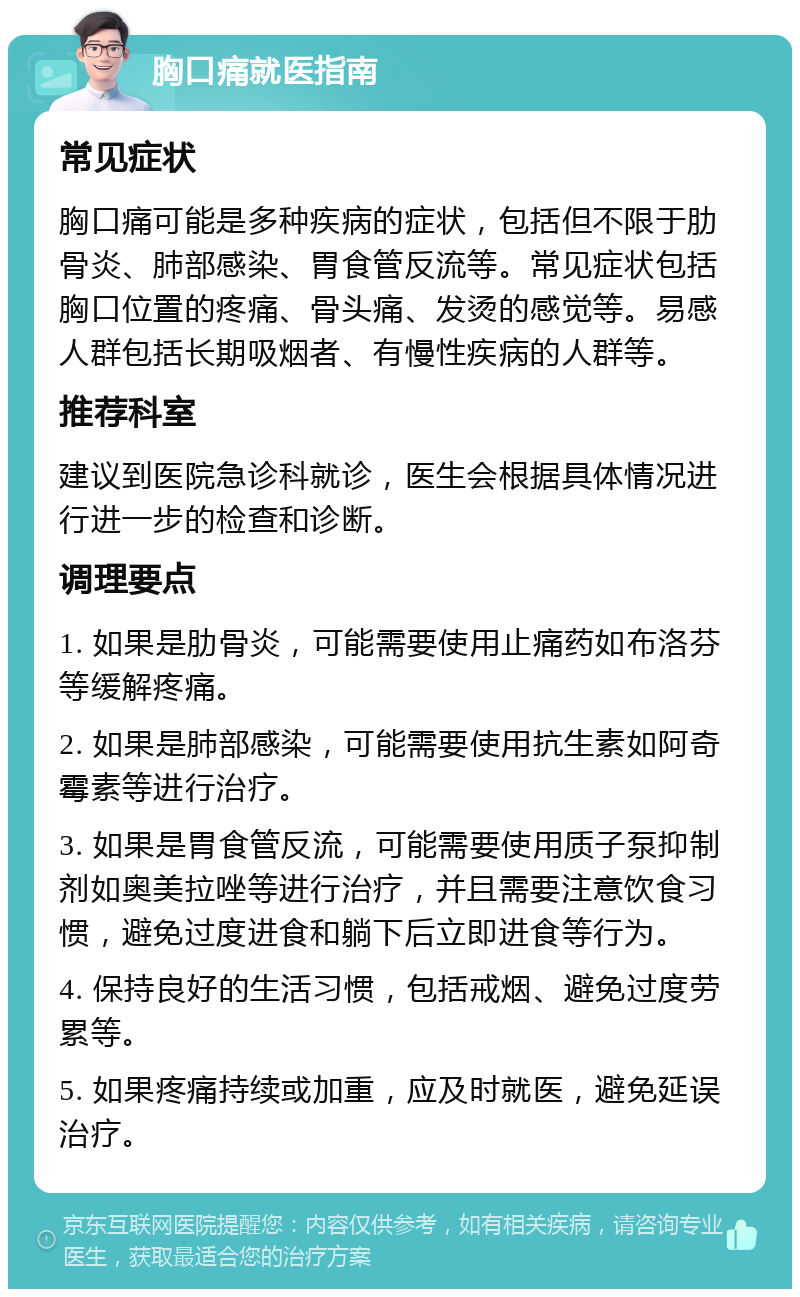 胸口痛就医指南 常见症状 胸口痛可能是多种疾病的症状，包括但不限于肋骨炎、肺部感染、胃食管反流等。常见症状包括胸口位置的疼痛、骨头痛、发烫的感觉等。易感人群包括长期吸烟者、有慢性疾病的人群等。 推荐科室 建议到医院急诊科就诊，医生会根据具体情况进行进一步的检查和诊断。 调理要点 1. 如果是肋骨炎，可能需要使用止痛药如布洛芬等缓解疼痛。 2. 如果是肺部感染，可能需要使用抗生素如阿奇霉素等进行治疗。 3. 如果是胃食管反流，可能需要使用质子泵抑制剂如奥美拉唑等进行治疗，并且需要注意饮食习惯，避免过度进食和躺下后立即进食等行为。 4. 保持良好的生活习惯，包括戒烟、避免过度劳累等。 5. 如果疼痛持续或加重，应及时就医，避免延误治疗。