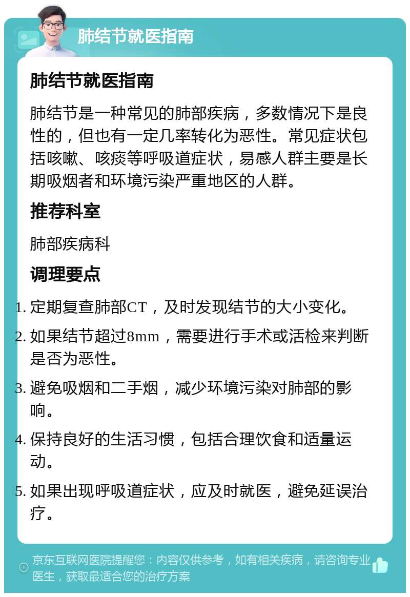 肺结节就医指南 肺结节就医指南 肺结节是一种常见的肺部疾病，多数情况下是良性的，但也有一定几率转化为恶性。常见症状包括咳嗽、咳痰等呼吸道症状，易感人群主要是长期吸烟者和环境污染严重地区的人群。 推荐科室 肺部疾病科 调理要点 定期复查肺部CT，及时发现结节的大小变化。 如果结节超过8mm，需要进行手术或活检来判断是否为恶性。 避免吸烟和二手烟，减少环境污染对肺部的影响。 保持良好的生活习惯，包括合理饮食和适量运动。 如果出现呼吸道症状，应及时就医，避免延误治疗。