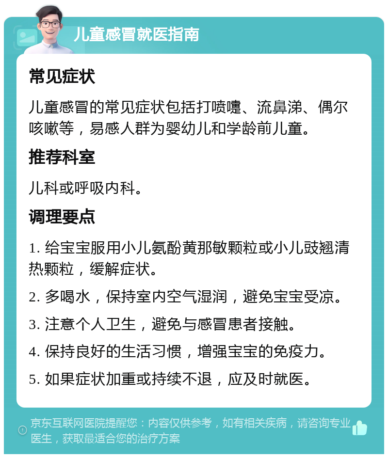 儿童感冒就医指南 常见症状 儿童感冒的常见症状包括打喷嚏、流鼻涕、偶尔咳嗽等，易感人群为婴幼儿和学龄前儿童。 推荐科室 儿科或呼吸内科。 调理要点 1. 给宝宝服用小儿氨酚黄那敏颗粒或小儿豉翘清热颗粒，缓解症状。 2. 多喝水，保持室内空气湿润，避免宝宝受凉。 3. 注意个人卫生，避免与感冒患者接触。 4. 保持良好的生活习惯，增强宝宝的免疫力。 5. 如果症状加重或持续不退，应及时就医。