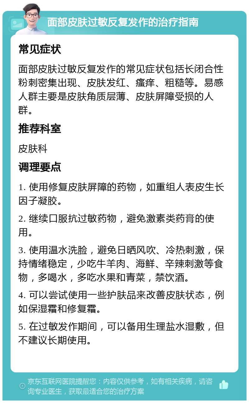 面部皮肤过敏反复发作的治疗指南 常见症状 面部皮肤过敏反复发作的常见症状包括长闭合性粉刺密集出现、皮肤发红、瘙痒、粗糙等。易感人群主要是皮肤角质层薄、皮肤屏障受损的人群。 推荐科室 皮肤科 调理要点 1. 使用修复皮肤屏障的药物，如重组人表皮生长因子凝胶。 2. 继续口服抗过敏药物，避免激素类药膏的使用。 3. 使用温水洗脸，避免日晒风吹、冷热刺激，保持情绪稳定，少吃牛羊肉、海鲜、辛辣刺激等食物，多喝水，多吃水果和青菜，禁饮酒。 4. 可以尝试使用一些护肤品来改善皮肤状态，例如保湿霜和修复霜。 5. 在过敏发作期间，可以备用生理盐水湿敷，但不建议长期使用。