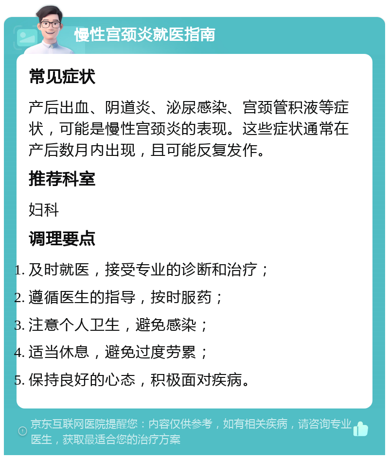 慢性宫颈炎就医指南 常见症状 产后出血、阴道炎、泌尿感染、宫颈管积液等症状，可能是慢性宫颈炎的表现。这些症状通常在产后数月内出现，且可能反复发作。 推荐科室 妇科 调理要点 及时就医，接受专业的诊断和治疗； 遵循医生的指导，按时服药； 注意个人卫生，避免感染； 适当休息，避免过度劳累； 保持良好的心态，积极面对疾病。