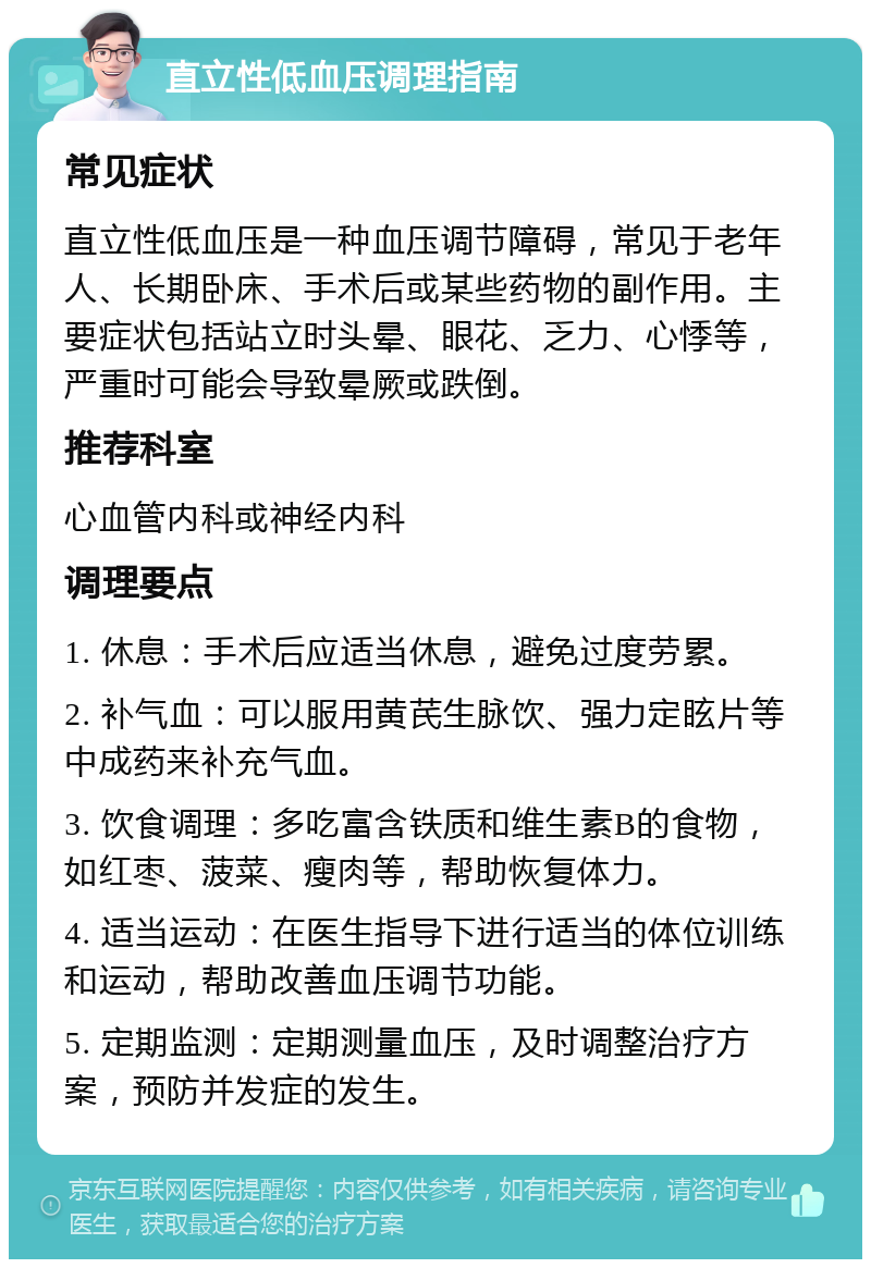 直立性低血压调理指南 常见症状 直立性低血压是一种血压调节障碍，常见于老年人、长期卧床、手术后或某些药物的副作用。主要症状包括站立时头晕、眼花、乏力、心悸等，严重时可能会导致晕厥或跌倒。 推荐科室 心血管内科或神经内科 调理要点 1. 休息：手术后应适当休息，避免过度劳累。 2. 补气血：可以服用黄芪生脉饮、强力定眩片等中成药来补充气血。 3. 饮食调理：多吃富含铁质和维生素B的食物，如红枣、菠菜、瘦肉等，帮助恢复体力。 4. 适当运动：在医生指导下进行适当的体位训练和运动，帮助改善血压调节功能。 5. 定期监测：定期测量血压，及时调整治疗方案，预防并发症的发生。