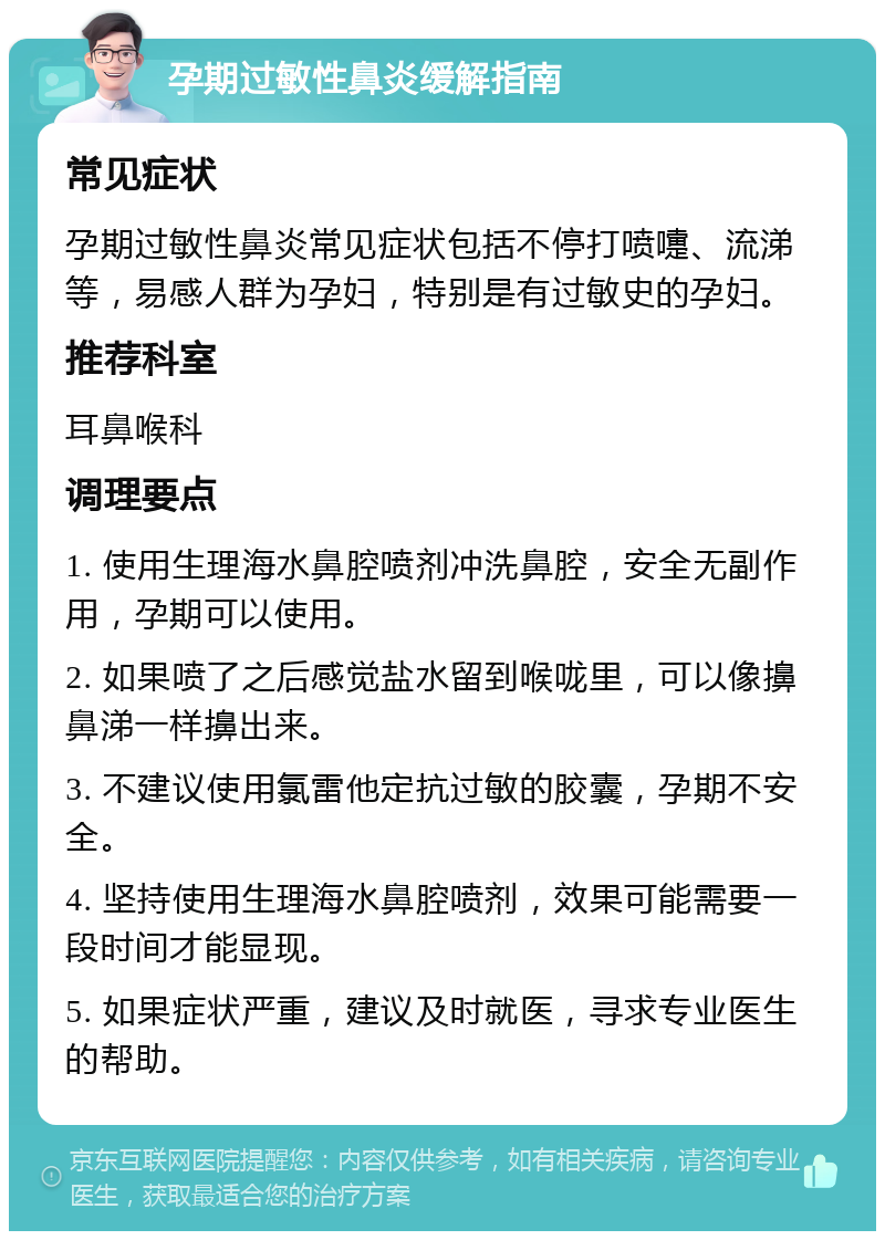 孕期过敏性鼻炎缓解指南 常见症状 孕期过敏性鼻炎常见症状包括不停打喷嚏、流涕等，易感人群为孕妇，特别是有过敏史的孕妇。 推荐科室 耳鼻喉科 调理要点 1. 使用生理海水鼻腔喷剂冲洗鼻腔，安全无副作用，孕期可以使用。 2. 如果喷了之后感觉盐水留到喉咙里，可以像擤鼻涕一样擤出来。 3. 不建议使用氯雷他定抗过敏的胶囊，孕期不安全。 4. 坚持使用生理海水鼻腔喷剂，效果可能需要一段时间才能显现。 5. 如果症状严重，建议及时就医，寻求专业医生的帮助。