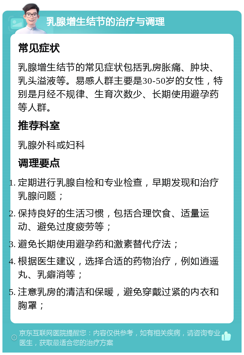 乳腺增生结节的治疗与调理 常见症状 乳腺增生结节的常见症状包括乳房胀痛、肿块、乳头溢液等。易感人群主要是30-50岁的女性，特别是月经不规律、生育次数少、长期使用避孕药等人群。 推荐科室 乳腺外科或妇科 调理要点 定期进行乳腺自检和专业检查，早期发现和治疗乳腺问题； 保持良好的生活习惯，包括合理饮食、适量运动、避免过度疲劳等； 避免长期使用避孕药和激素替代疗法； 根据医生建议，选择合适的药物治疗，例如逍遥丸、乳癖消等； 注意乳房的清洁和保暖，避免穿戴过紧的内衣和胸罩；