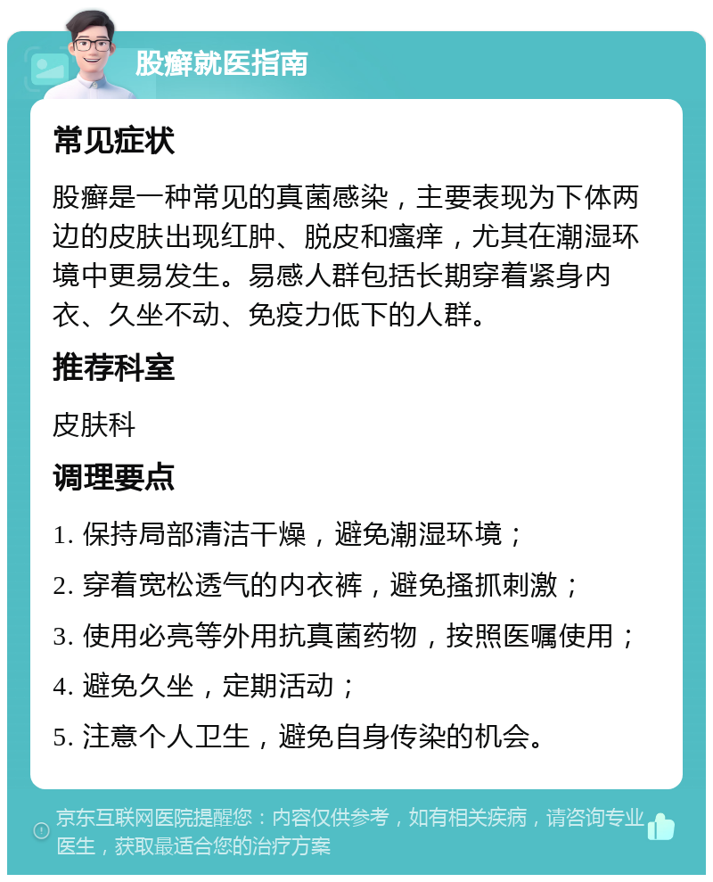 股癣就医指南 常见症状 股癣是一种常见的真菌感染，主要表现为下体两边的皮肤出现红肿、脱皮和瘙痒，尤其在潮湿环境中更易发生。易感人群包括长期穿着紧身内衣、久坐不动、免疫力低下的人群。 推荐科室 皮肤科 调理要点 1. 保持局部清洁干燥，避免潮湿环境； 2. 穿着宽松透气的内衣裤，避免搔抓刺激； 3. 使用必亮等外用抗真菌药物，按照医嘱使用； 4. 避免久坐，定期活动； 5. 注意个人卫生，避免自身传染的机会。