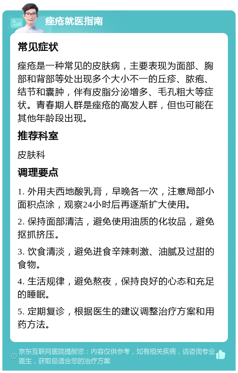 痤疮就医指南 常见症状 痤疮是一种常见的皮肤病，主要表现为面部、胸部和背部等处出现多个大小不一的丘疹、脓疱、结节和囊肿，伴有皮脂分泌增多、毛孔粗大等症状。青春期人群是痤疮的高发人群，但也可能在其他年龄段出现。 推荐科室 皮肤科 调理要点 1. 外用夫西地酸乳膏，早晚各一次，注意局部小面积点涂，观察24小时后再逐渐扩大使用。 2. 保持面部清洁，避免使用油质的化妆品，避免抠抓挤压。 3. 饮食清淡，避免进食辛辣刺激、油腻及过甜的食物。 4. 生活规律，避免熬夜，保持良好的心态和充足的睡眠。 5. 定期复诊，根据医生的建议调整治疗方案和用药方法。