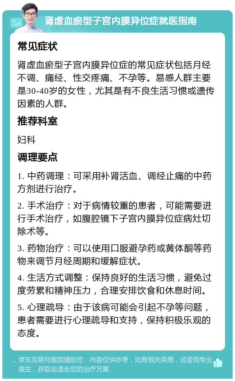 肾虚血瘀型子宫内膜异位症就医指南 常见症状 肾虚血瘀型子宫内膜异位症的常见症状包括月经不调、痛经、性交疼痛、不孕等。易感人群主要是30-40岁的女性，尤其是有不良生活习惯或遗传因素的人群。 推荐科室 妇科 调理要点 1. 中药调理：可采用补肾活血、调经止痛的中药方剂进行治疗。 2. 手术治疗：对于病情较重的患者，可能需要进行手术治疗，如腹腔镜下子宫内膜异位症病灶切除术等。 3. 药物治疗：可以使用口服避孕药或黄体酮等药物来调节月经周期和缓解症状。 4. 生活方式调整：保持良好的生活习惯，避免过度劳累和精神压力，合理安排饮食和休息时间。 5. 心理疏导：由于该病可能会引起不孕等问题，患者需要进行心理疏导和支持，保持积极乐观的态度。