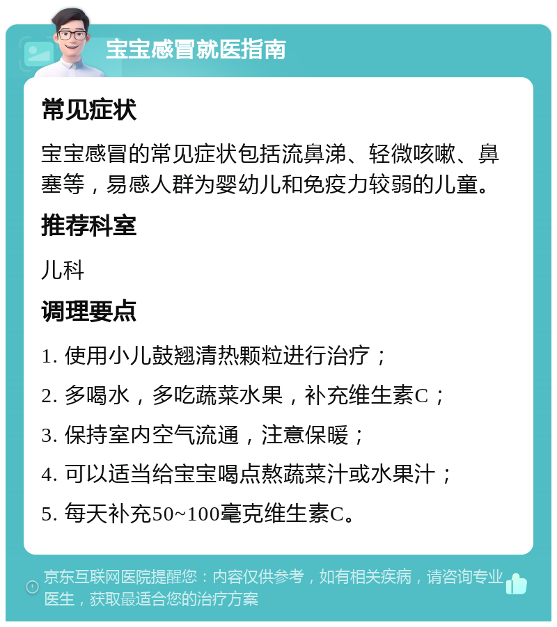 宝宝感冒就医指南 常见症状 宝宝感冒的常见症状包括流鼻涕、轻微咳嗽、鼻塞等，易感人群为婴幼儿和免疫力较弱的儿童。 推荐科室 儿科 调理要点 1. 使用小儿鼓翘清热颗粒进行治疗； 2. 多喝水，多吃蔬菜水果，补充维生素C； 3. 保持室内空气流通，注意保暖； 4. 可以适当给宝宝喝点熬蔬菜汁或水果汁； 5. 每天补充50~100毫克维生素C。