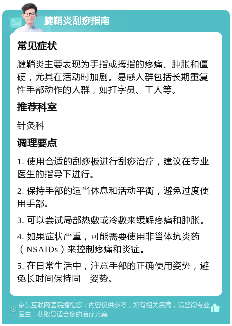 腱鞘炎刮痧指南 常见症状 腱鞘炎主要表现为手指或拇指的疼痛、肿胀和僵硬，尤其在活动时加剧。易感人群包括长期重复性手部动作的人群，如打字员、工人等。 推荐科室 针灸科 调理要点 1. 使用合适的刮痧板进行刮痧治疗，建议在专业医生的指导下进行。 2. 保持手部的适当休息和活动平衡，避免过度使用手部。 3. 可以尝试局部热敷或冷敷来缓解疼痛和肿胀。 4. 如果症状严重，可能需要使用非甾体抗炎药（NSAIDs）来控制疼痛和炎症。 5. 在日常生活中，注意手部的正确使用姿势，避免长时间保持同一姿势。