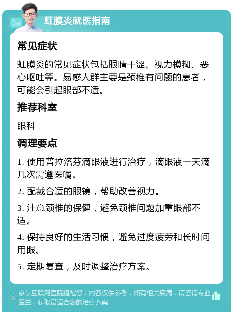 虹膜炎就医指南 常见症状 虹膜炎的常见症状包括眼睛干涩、视力模糊、恶心呕吐等。易感人群主要是颈椎有问题的患者，可能会引起眼部不适。 推荐科室 眼科 调理要点 1. 使用普拉洛芬滴眼液进行治疗，滴眼液一天滴几次需遵医嘱。 2. 配戴合适的眼镜，帮助改善视力。 3. 注意颈椎的保健，避免颈椎问题加重眼部不适。 4. 保持良好的生活习惯，避免过度疲劳和长时间用眼。 5. 定期复查，及时调整治疗方案。