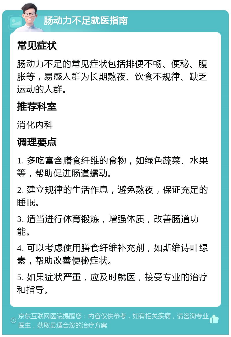 肠动力不足就医指南 常见症状 肠动力不足的常见症状包括排便不畅、便秘、腹胀等，易感人群为长期熬夜、饮食不规律、缺乏运动的人群。 推荐科室 消化内科 调理要点 1. 多吃富含膳食纤维的食物，如绿色蔬菜、水果等，帮助促进肠道蠕动。 2. 建立规律的生活作息，避免熬夜，保证充足的睡眠。 3. 适当进行体育锻炼，增强体质，改善肠道功能。 4. 可以考虑使用膳食纤维补充剂，如斯维诗叶绿素，帮助改善便秘症状。 5. 如果症状严重，应及时就医，接受专业的治疗和指导。