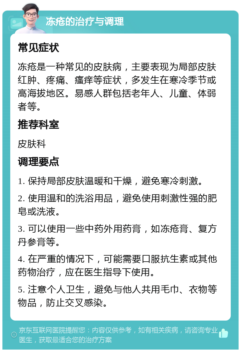 冻疮的治疗与调理 常见症状 冻疮是一种常见的皮肤病，主要表现为局部皮肤红肿、疼痛、瘙痒等症状，多发生在寒冷季节或高海拔地区。易感人群包括老年人、儿童、体弱者等。 推荐科室 皮肤科 调理要点 1. 保持局部皮肤温暖和干燥，避免寒冷刺激。 2. 使用温和的洗浴用品，避免使用刺激性强的肥皂或洗液。 3. 可以使用一些中药外用药膏，如冻疮膏、复方丹参膏等。 4. 在严重的情况下，可能需要口服抗生素或其他药物治疗，应在医生指导下使用。 5. 注意个人卫生，避免与他人共用毛巾、衣物等物品，防止交叉感染。