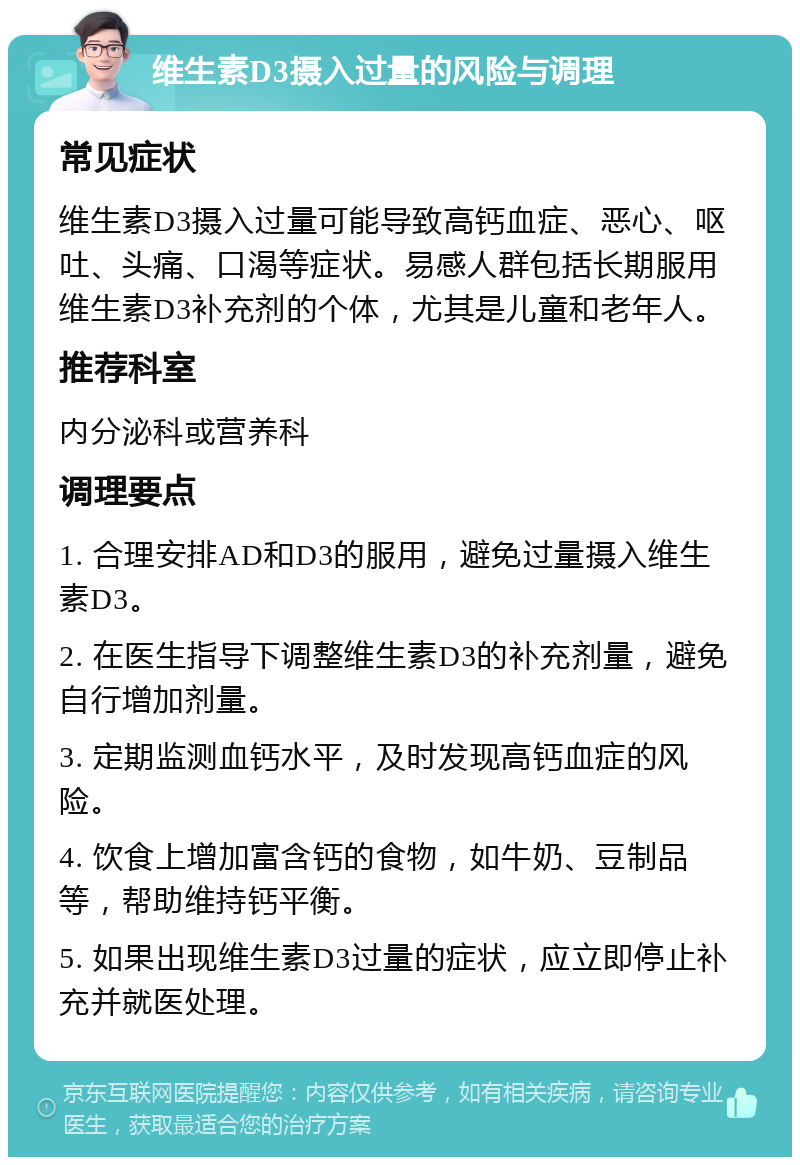 维生素D3摄入过量的风险与调理 常见症状 维生素D3摄入过量可能导致高钙血症、恶心、呕吐、头痛、口渴等症状。易感人群包括长期服用维生素D3补充剂的个体，尤其是儿童和老年人。 推荐科室 内分泌科或营养科 调理要点 1. 合理安排AD和D3的服用，避免过量摄入维生素D3。 2. 在医生指导下调整维生素D3的补充剂量，避免自行增加剂量。 3. 定期监测血钙水平，及时发现高钙血症的风险。 4. 饮食上增加富含钙的食物，如牛奶、豆制品等，帮助维持钙平衡。 5. 如果出现维生素D3过量的症状，应立即停止补充并就医处理。