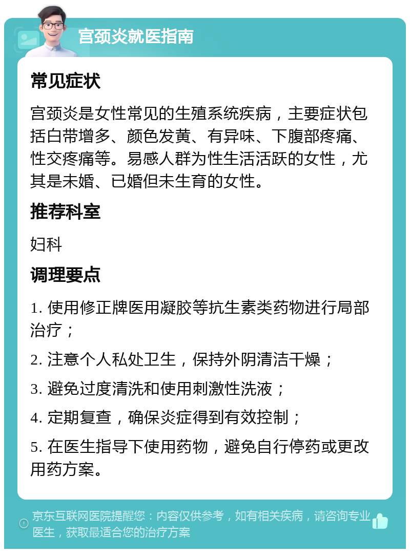 宫颈炎就医指南 常见症状 宫颈炎是女性常见的生殖系统疾病，主要症状包括白带增多、颜色发黄、有异味、下腹部疼痛、性交疼痛等。易感人群为性生活活跃的女性，尤其是未婚、已婚但未生育的女性。 推荐科室 妇科 调理要点 1. 使用修正牌医用凝胶等抗生素类药物进行局部治疗； 2. 注意个人私处卫生，保持外阴清洁干燥； 3. 避免过度清洗和使用刺激性洗液； 4. 定期复查，确保炎症得到有效控制； 5. 在医生指导下使用药物，避免自行停药或更改用药方案。