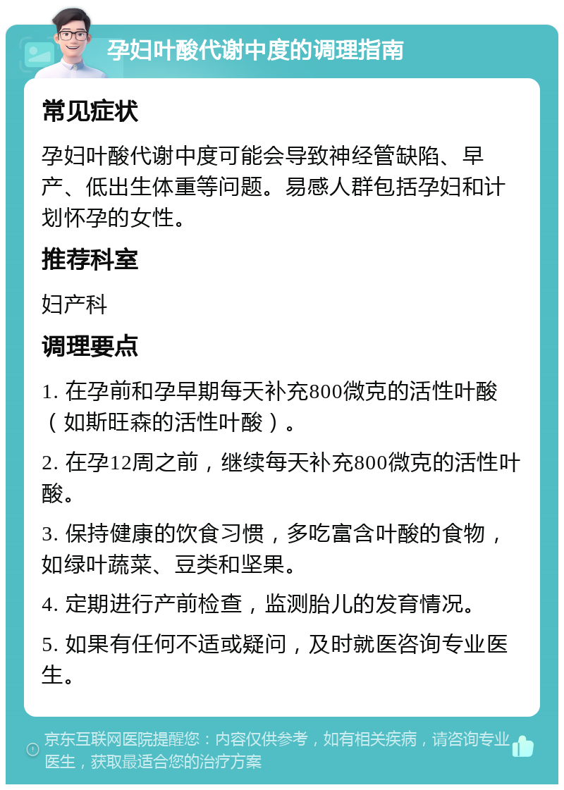 孕妇叶酸代谢中度的调理指南 常见症状 孕妇叶酸代谢中度可能会导致神经管缺陷、早产、低出生体重等问题。易感人群包括孕妇和计划怀孕的女性。 推荐科室 妇产科 调理要点 1. 在孕前和孕早期每天补充800微克的活性叶酸（如斯旺森的活性叶酸）。 2. 在孕12周之前，继续每天补充800微克的活性叶酸。 3. 保持健康的饮食习惯，多吃富含叶酸的食物，如绿叶蔬菜、豆类和坚果。 4. 定期进行产前检查，监测胎儿的发育情况。 5. 如果有任何不适或疑问，及时就医咨询专业医生。