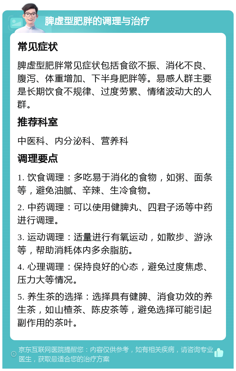 脾虚型肥胖的调理与治疗 常见症状 脾虚型肥胖常见症状包括食欲不振、消化不良、腹泻、体重增加、下半身肥胖等。易感人群主要是长期饮食不规律、过度劳累、情绪波动大的人群。 推荐科室 中医科、内分泌科、营养科 调理要点 1. 饮食调理：多吃易于消化的食物，如粥、面条等，避免油腻、辛辣、生冷食物。 2. 中药调理：可以使用健脾丸、四君子汤等中药进行调理。 3. 运动调理：适量进行有氧运动，如散步、游泳等，帮助消耗体内多余脂肪。 4. 心理调理：保持良好的心态，避免过度焦虑、压力大等情况。 5. 养生茶的选择：选择具有健脾、消食功效的养生茶，如山楂茶、陈皮茶等，避免选择可能引起副作用的茶叶。