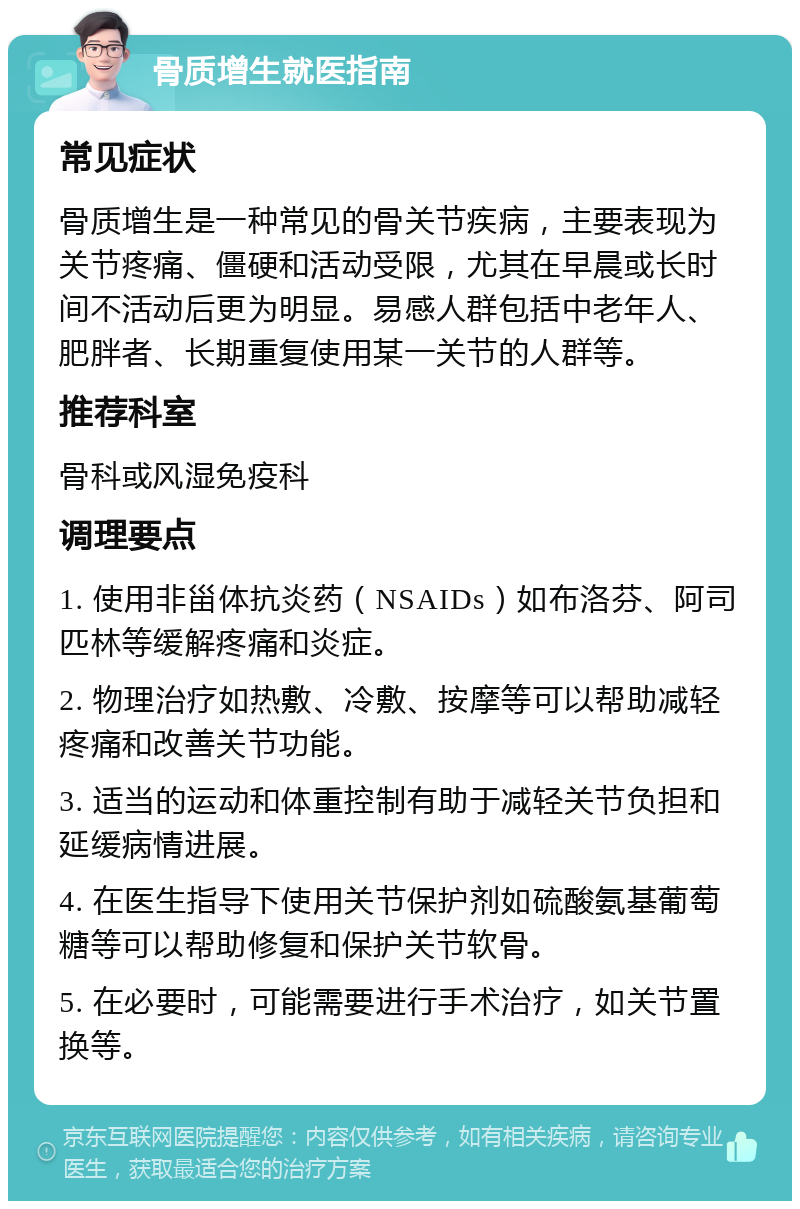 骨质增生就医指南 常见症状 骨质增生是一种常见的骨关节疾病，主要表现为关节疼痛、僵硬和活动受限，尤其在早晨或长时间不活动后更为明显。易感人群包括中老年人、肥胖者、长期重复使用某一关节的人群等。 推荐科室 骨科或风湿免疫科 调理要点 1. 使用非甾体抗炎药（NSAIDs）如布洛芬、阿司匹林等缓解疼痛和炎症。 2. 物理治疗如热敷、冷敷、按摩等可以帮助减轻疼痛和改善关节功能。 3. 适当的运动和体重控制有助于减轻关节负担和延缓病情进展。 4. 在医生指导下使用关节保护剂如硫酸氨基葡萄糖等可以帮助修复和保护关节软骨。 5. 在必要时，可能需要进行手术治疗，如关节置换等。