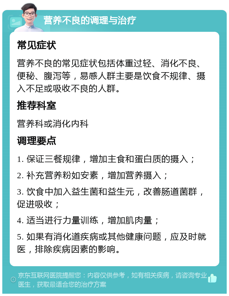 营养不良的调理与治疗 常见症状 营养不良的常见症状包括体重过轻、消化不良、便秘、腹泻等，易感人群主要是饮食不规律、摄入不足或吸收不良的人群。 推荐科室 营养科或消化内科 调理要点 1. 保证三餐规律，增加主食和蛋白质的摄入； 2. 补充营养粉如安素，增加营养摄入； 3. 饮食中加入益生菌和益生元，改善肠道菌群，促进吸收； 4. 适当进行力量训练，增加肌肉量； 5. 如果有消化道疾病或其他健康问题，应及时就医，排除疾病因素的影响。