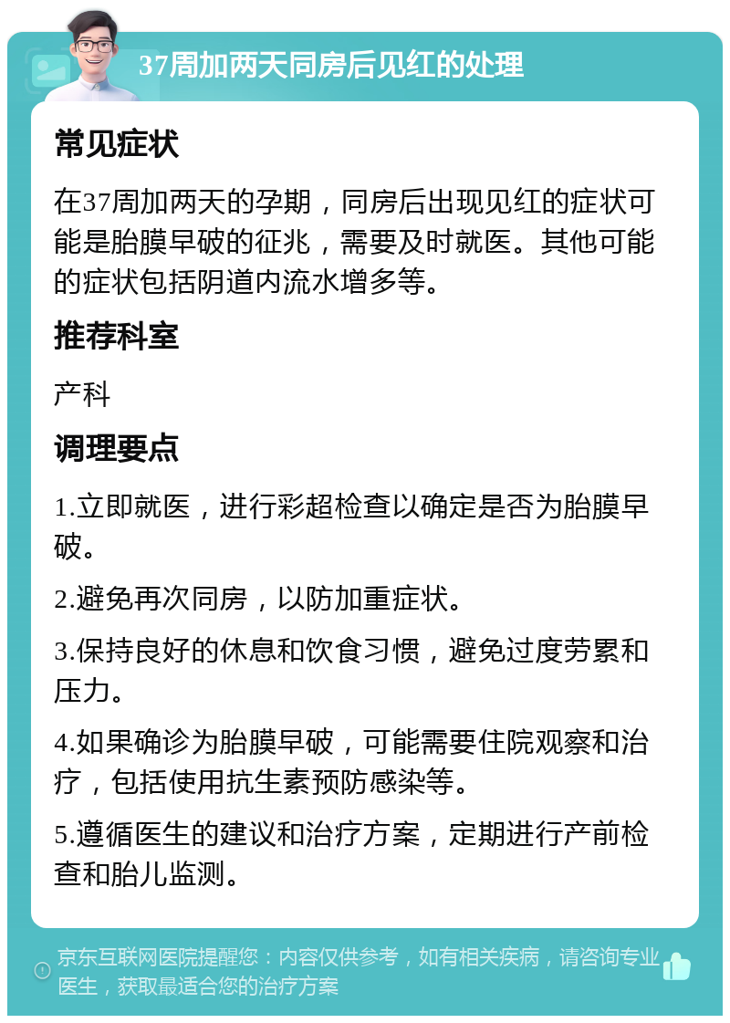 37周加两天同房后见红的处理 常见症状 在37周加两天的孕期，同房后出现见红的症状可能是胎膜早破的征兆，需要及时就医。其他可能的症状包括阴道内流水增多等。 推荐科室 产科 调理要点 1.立即就医，进行彩超检查以确定是否为胎膜早破。 2.避免再次同房，以防加重症状。 3.保持良好的休息和饮食习惯，避免过度劳累和压力。 4.如果确诊为胎膜早破，可能需要住院观察和治疗，包括使用抗生素预防感染等。 5.遵循医生的建议和治疗方案，定期进行产前检查和胎儿监测。