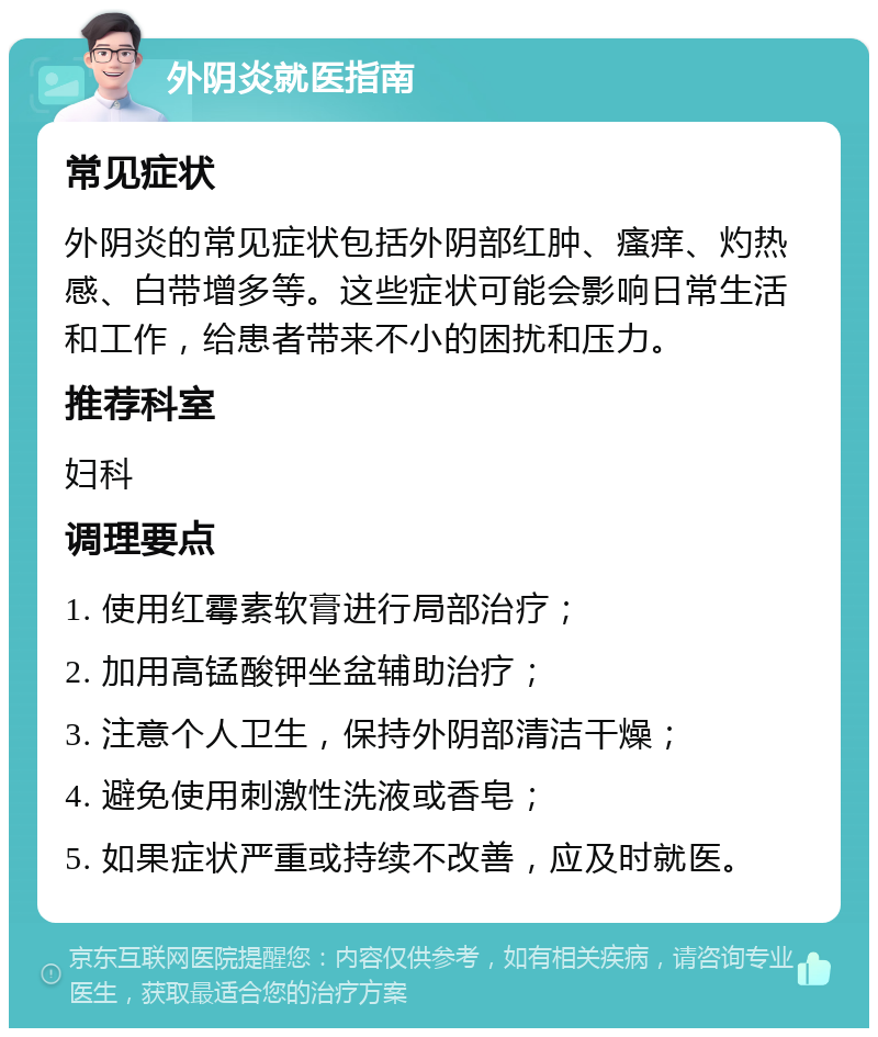 外阴炎就医指南 常见症状 外阴炎的常见症状包括外阴部红肿、瘙痒、灼热感、白带增多等。这些症状可能会影响日常生活和工作，给患者带来不小的困扰和压力。 推荐科室 妇科 调理要点 1. 使用红霉素软膏进行局部治疗； 2. 加用高锰酸钾坐盆辅助治疗； 3. 注意个人卫生，保持外阴部清洁干燥； 4. 避免使用刺激性洗液或香皂； 5. 如果症状严重或持续不改善，应及时就医。