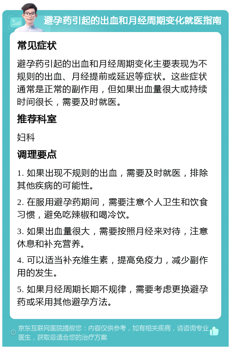 避孕药引起的出血和月经周期变化就医指南 常见症状 避孕药引起的出血和月经周期变化主要表现为不规则的出血、月经提前或延迟等症状。这些症状通常是正常的副作用，但如果出血量很大或持续时间很长，需要及时就医。 推荐科室 妇科 调理要点 1. 如果出现不规则的出血，需要及时就医，排除其他疾病的可能性。 2. 在服用避孕药期间，需要注意个人卫生和饮食习惯，避免吃辣椒和喝冷饮。 3. 如果出血量很大，需要按照月经来对待，注意休息和补充营养。 4. 可以适当补充维生素，提高免疫力，减少副作用的发生。 5. 如果月经周期长期不规律，需要考虑更换避孕药或采用其他避孕方法。