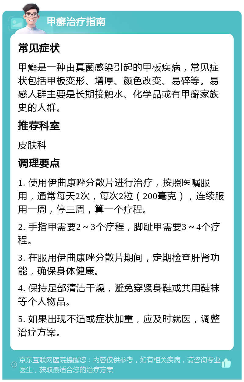 甲癣治疗指南 常见症状 甲癣是一种由真菌感染引起的甲板疾病，常见症状包括甲板变形、增厚、颜色改变、易碎等。易感人群主要是长期接触水、化学品或有甲癣家族史的人群。 推荐科室 皮肤科 调理要点 1. 使用伊曲康唑分散片进行治疗，按照医嘱服用，通常每天2次，每次2粒（200毫克），连续服用一周，停三周，算一个疗程。 2. 手指甲需要2～3个疗程，脚趾甲需要3～4个疗程。 3. 在服用伊曲康唑分散片期间，定期检查肝肾功能，确保身体健康。 4. 保持足部清洁干燥，避免穿紧身鞋或共用鞋袜等个人物品。 5. 如果出现不适或症状加重，应及时就医，调整治疗方案。