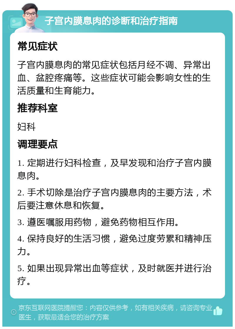 子宫内膜息肉的诊断和治疗指南 常见症状 子宫内膜息肉的常见症状包括月经不调、异常出血、盆腔疼痛等。这些症状可能会影响女性的生活质量和生育能力。 推荐科室 妇科 调理要点 1. 定期进行妇科检查，及早发现和治疗子宫内膜息肉。 2. 手术切除是治疗子宫内膜息肉的主要方法，术后要注意休息和恢复。 3. 遵医嘱服用药物，避免药物相互作用。 4. 保持良好的生活习惯，避免过度劳累和精神压力。 5. 如果出现异常出血等症状，及时就医并进行治疗。