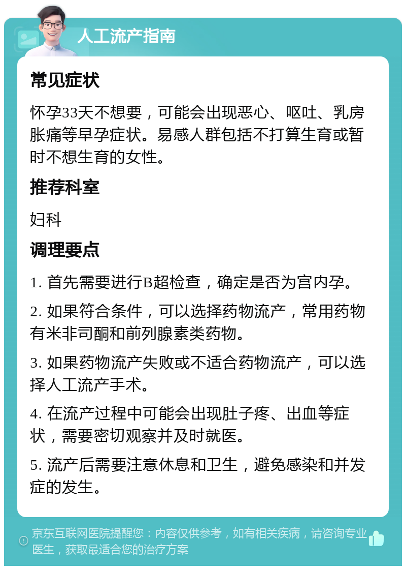 人工流产指南 常见症状 怀孕33天不想要，可能会出现恶心、呕吐、乳房胀痛等早孕症状。易感人群包括不打算生育或暂时不想生育的女性。 推荐科室 妇科 调理要点 1. 首先需要进行B超检查，确定是否为宫内孕。 2. 如果符合条件，可以选择药物流产，常用药物有米非司酮和前列腺素类药物。 3. 如果药物流产失败或不适合药物流产，可以选择人工流产手术。 4. 在流产过程中可能会出现肚子疼、出血等症状，需要密切观察并及时就医。 5. 流产后需要注意休息和卫生，避免感染和并发症的发生。