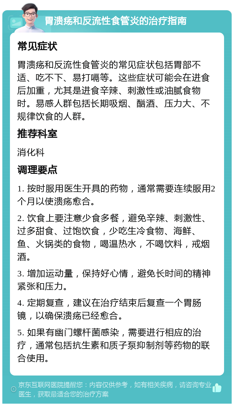 胃溃疡和反流性食管炎的治疗指南 常见症状 胃溃疡和反流性食管炎的常见症状包括胃部不适、吃不下、易打嗝等。这些症状可能会在进食后加重，尤其是进食辛辣、刺激性或油腻食物时。易感人群包括长期吸烟、酗酒、压力大、不规律饮食的人群。 推荐科室 消化科 调理要点 1. 按时服用医生开具的药物，通常需要连续服用2个月以使溃疡愈合。 2. 饮食上要注意少食多餐，避免辛辣、刺激性、过多甜食、过饱饮食，少吃生冷食物、海鲜、鱼、火锅类的食物，喝温热水，不喝饮料，戒烟酒。 3. 增加运动量，保持好心情，避免长时间的精神紧张和压力。 4. 定期复查，建议在治疗结束后复查一个胃肠镜，以确保溃疡已经愈合。 5. 如果有幽门螺杆菌感染，需要进行相应的治疗，通常包括抗生素和质子泵抑制剂等药物的联合使用。