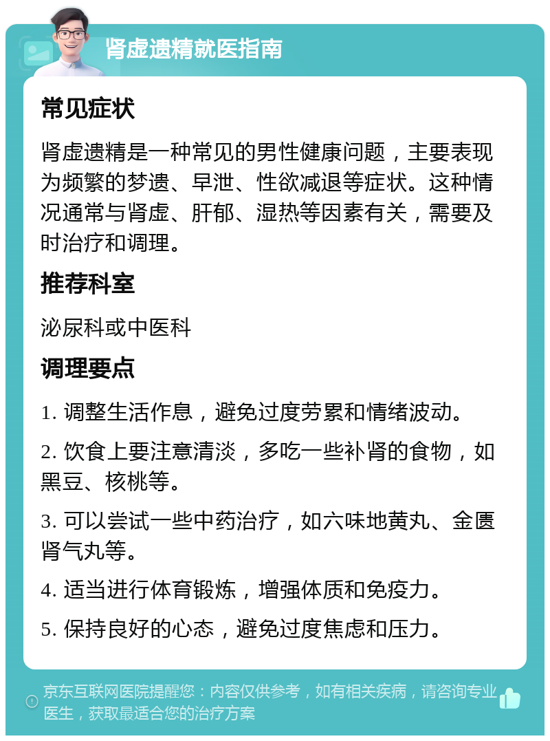 肾虚遗精就医指南 常见症状 肾虚遗精是一种常见的男性健康问题，主要表现为频繁的梦遗、早泄、性欲减退等症状。这种情况通常与肾虚、肝郁、湿热等因素有关，需要及时治疗和调理。 推荐科室 泌尿科或中医科 调理要点 1. 调整生活作息，避免过度劳累和情绪波动。 2. 饮食上要注意清淡，多吃一些补肾的食物，如黑豆、核桃等。 3. 可以尝试一些中药治疗，如六味地黄丸、金匮肾气丸等。 4. 适当进行体育锻炼，增强体质和免疫力。 5. 保持良好的心态，避免过度焦虑和压力。