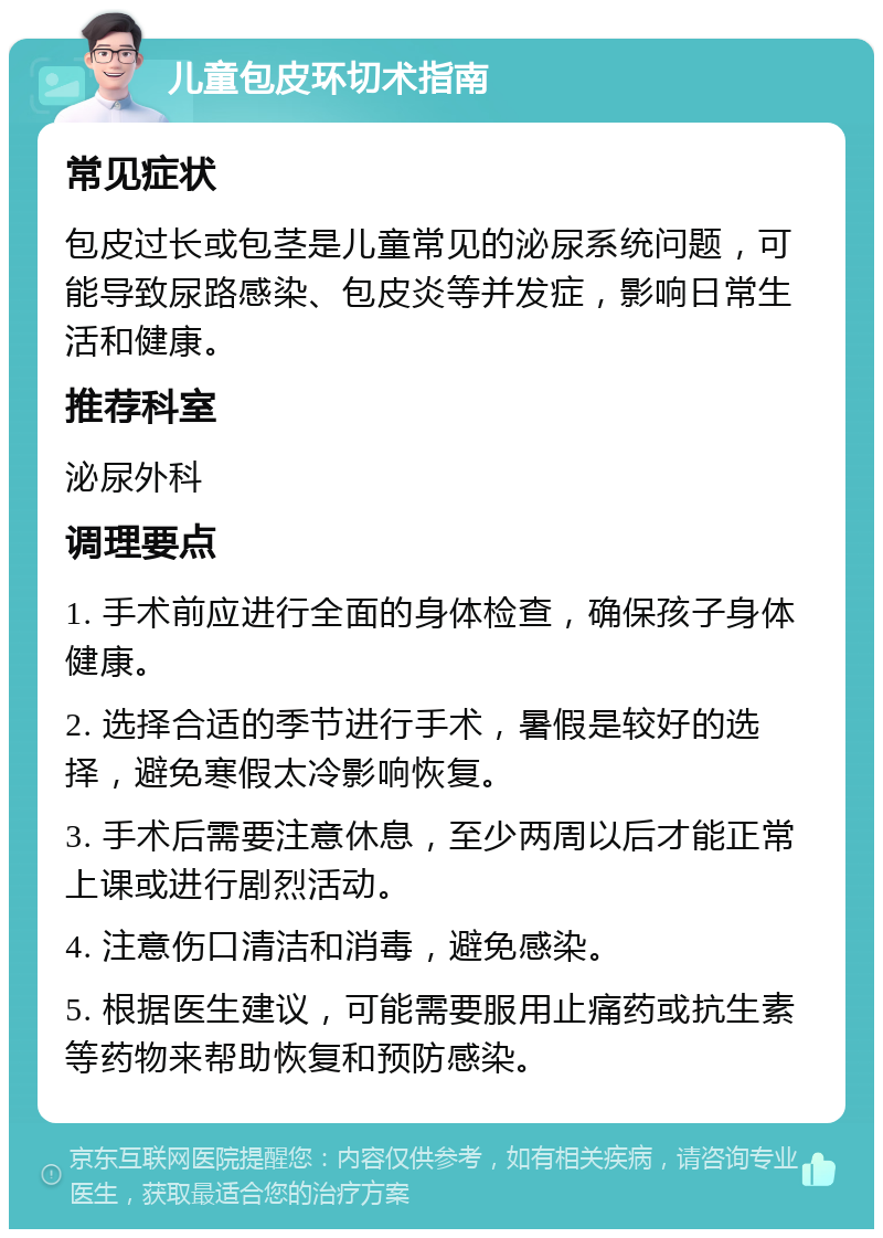 儿童包皮环切术指南 常见症状 包皮过长或包茎是儿童常见的泌尿系统问题，可能导致尿路感染、包皮炎等并发症，影响日常生活和健康。 推荐科室 泌尿外科 调理要点 1. 手术前应进行全面的身体检查，确保孩子身体健康。 2. 选择合适的季节进行手术，暑假是较好的选择，避免寒假太冷影响恢复。 3. 手术后需要注意休息，至少两周以后才能正常上课或进行剧烈活动。 4. 注意伤口清洁和消毒，避免感染。 5. 根据医生建议，可能需要服用止痛药或抗生素等药物来帮助恢复和预防感染。