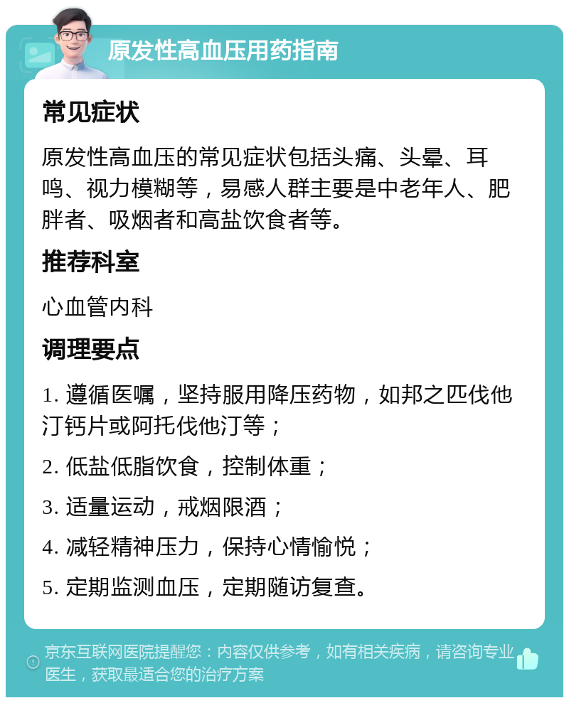 原发性高血压用药指南 常见症状 原发性高血压的常见症状包括头痛、头晕、耳鸣、视力模糊等，易感人群主要是中老年人、肥胖者、吸烟者和高盐饮食者等。 推荐科室 心血管内科 调理要点 1. 遵循医嘱，坚持服用降压药物，如邦之匹伐他汀钙片或阿托伐他汀等； 2. 低盐低脂饮食，控制体重； 3. 适量运动，戒烟限酒； 4. 减轻精神压力，保持心情愉悦； 5. 定期监测血压，定期随访复查。