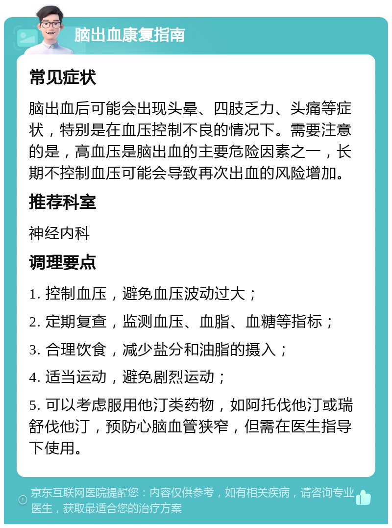 脑出血康复指南 常见症状 脑出血后可能会出现头晕、四肢乏力、头痛等症状，特别是在血压控制不良的情况下。需要注意的是，高血压是脑出血的主要危险因素之一，长期不控制血压可能会导致再次出血的风险增加。 推荐科室 神经内科 调理要点 1. 控制血压，避免血压波动过大； 2. 定期复查，监测血压、血脂、血糖等指标； 3. 合理饮食，减少盐分和油脂的摄入； 4. 适当运动，避免剧烈运动； 5. 可以考虑服用他汀类药物，如阿托伐他汀或瑞舒伐他汀，预防心脑血管狭窄，但需在医生指导下使用。