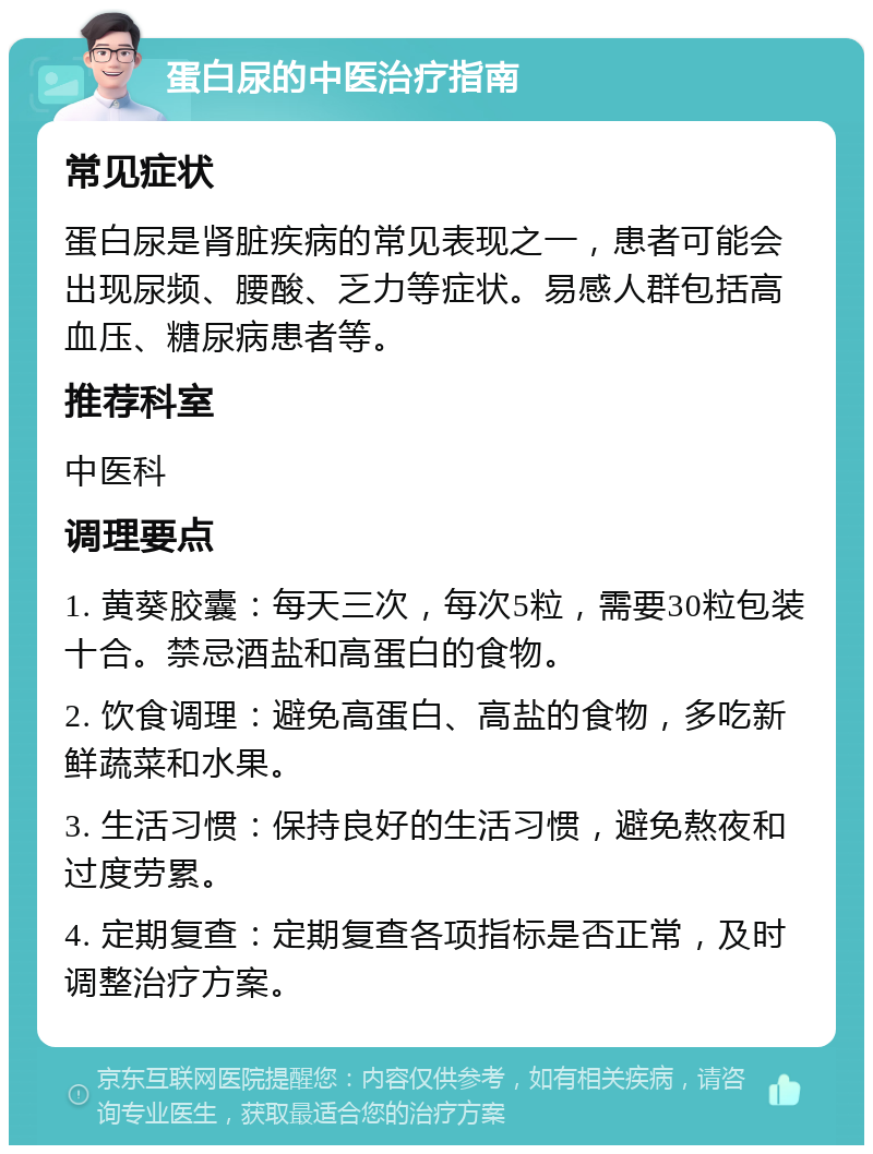 蛋白尿的中医治疗指南 常见症状 蛋白尿是肾脏疾病的常见表现之一，患者可能会出现尿频、腰酸、乏力等症状。易感人群包括高血压、糖尿病患者等。 推荐科室 中医科 调理要点 1. 黄葵胶囊：每天三次，每次5粒，需要30粒包装十合。禁忌酒盐和高蛋白的食物。 2. 饮食调理：避免高蛋白、高盐的食物，多吃新鲜蔬菜和水果。 3. 生活习惯：保持良好的生活习惯，避免熬夜和过度劳累。 4. 定期复查：定期复查各项指标是否正常，及时调整治疗方案。