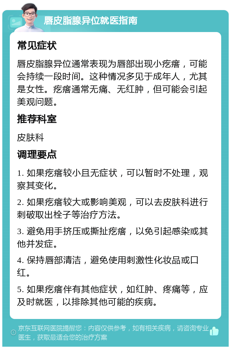 唇皮脂腺异位就医指南 常见症状 唇皮脂腺异位通常表现为唇部出现小疙瘩，可能会持续一段时间。这种情况多见于成年人，尤其是女性。疙瘩通常无痛、无红肿，但可能会引起美观问题。 推荐科室 皮肤科 调理要点 1. 如果疙瘩较小且无症状，可以暂时不处理，观察其变化。 2. 如果疙瘩较大或影响美观，可以去皮肤科进行刺破取出栓子等治疗方法。 3. 避免用手挤压或撕扯疙瘩，以免引起感染或其他并发症。 4. 保持唇部清洁，避免使用刺激性化妆品或口红。 5. 如果疙瘩伴有其他症状，如红肿、疼痛等，应及时就医，以排除其他可能的疾病。