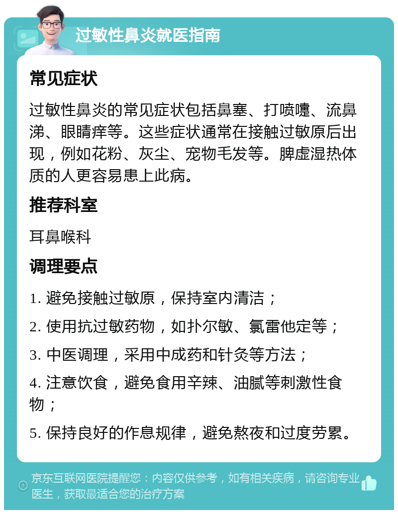 过敏性鼻炎就医指南 常见症状 过敏性鼻炎的常见症状包括鼻塞、打喷嚏、流鼻涕、眼睛痒等。这些症状通常在接触过敏原后出现，例如花粉、灰尘、宠物毛发等。脾虚湿热体质的人更容易患上此病。 推荐科室 耳鼻喉科 调理要点 1. 避免接触过敏原，保持室内清洁； 2. 使用抗过敏药物，如扑尔敏、氯雷他定等； 3. 中医调理，采用中成药和针灸等方法； 4. 注意饮食，避免食用辛辣、油腻等刺激性食物； 5. 保持良好的作息规律，避免熬夜和过度劳累。