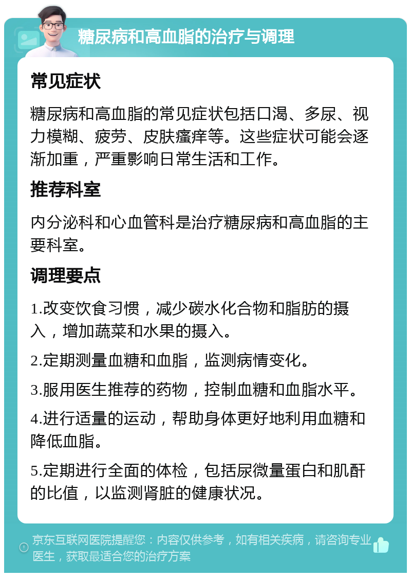 糖尿病和高血脂的治疗与调理 常见症状 糖尿病和高血脂的常见症状包括口渴、多尿、视力模糊、疲劳、皮肤瘙痒等。这些症状可能会逐渐加重，严重影响日常生活和工作。 推荐科室 内分泌科和心血管科是治疗糖尿病和高血脂的主要科室。 调理要点 1.改变饮食习惯，减少碳水化合物和脂肪的摄入，增加蔬菜和水果的摄入。 2.定期测量血糖和血脂，监测病情变化。 3.服用医生推荐的药物，控制血糖和血脂水平。 4.进行适量的运动，帮助身体更好地利用血糖和降低血脂。 5.定期进行全面的体检，包括尿微量蛋白和肌酐的比值，以监测肾脏的健康状况。