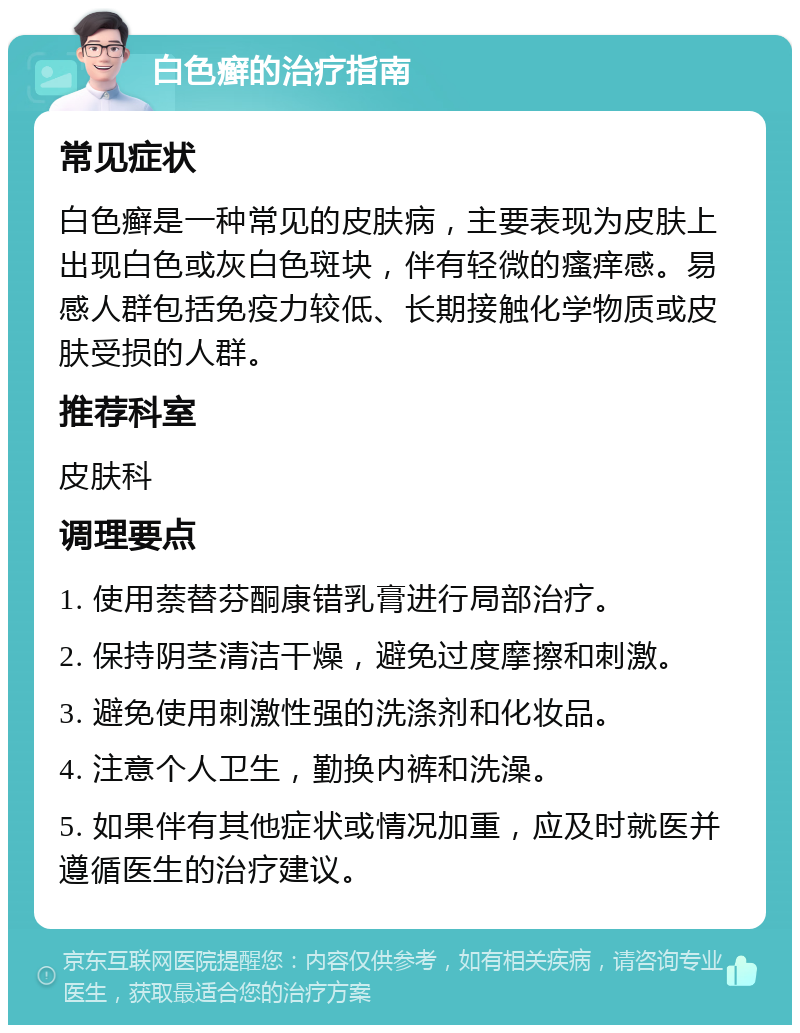 白色癣的治疗指南 常见症状 白色癣是一种常见的皮肤病，主要表现为皮肤上出现白色或灰白色斑块，伴有轻微的瘙痒感。易感人群包括免疫力较低、长期接触化学物质或皮肤受损的人群。 推荐科室 皮肤科 调理要点 1. 使用萘替芬酮康错乳膏进行局部治疗。 2. 保持阴茎清洁干燥，避免过度摩擦和刺激。 3. 避免使用刺激性强的洗涤剂和化妆品。 4. 注意个人卫生，勤换内裤和洗澡。 5. 如果伴有其他症状或情况加重，应及时就医并遵循医生的治疗建议。