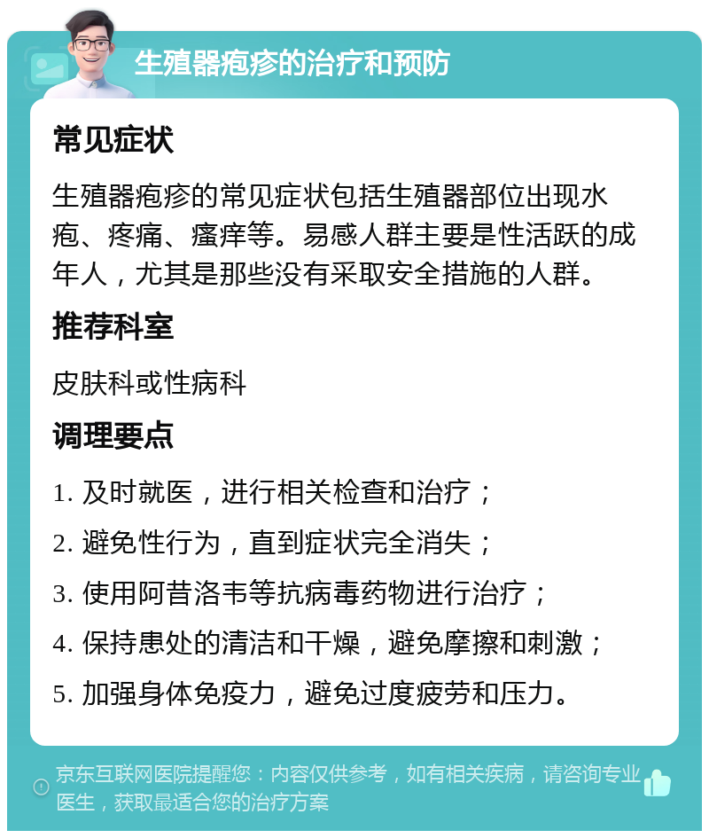 生殖器疱疹的治疗和预防 常见症状 生殖器疱疹的常见症状包括生殖器部位出现水疱、疼痛、瘙痒等。易感人群主要是性活跃的成年人，尤其是那些没有采取安全措施的人群。 推荐科室 皮肤科或性病科 调理要点 1. 及时就医，进行相关检查和治疗； 2. 避免性行为，直到症状完全消失； 3. 使用阿昔洛韦等抗病毒药物进行治疗； 4. 保持患处的清洁和干燥，避免摩擦和刺激； 5. 加强身体免疫力，避免过度疲劳和压力。