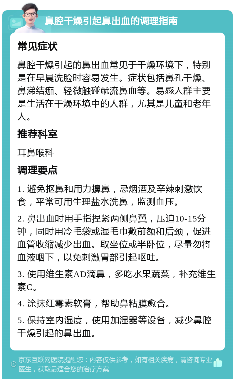 鼻腔干燥引起鼻出血的调理指南 常见症状 鼻腔干燥引起的鼻出血常见于干燥环境下，特别是在早晨洗脸时容易发生。症状包括鼻孔干燥、鼻涕结痂、轻微触碰就流鼻血等。易感人群主要是生活在干燥环境中的人群，尤其是儿童和老年人。 推荐科室 耳鼻喉科 调理要点 1. 避免抠鼻和用力擤鼻，忌烟酒及辛辣刺激饮食，平常可用生理盐水洗鼻，监测血压。 2. 鼻出血时用手指捏紧两侧鼻翼，压迫10-15分钟，同时用冷毛袋或湿毛巾敷前额和后颈，促进血管收缩减少出血。取坐位或半卧位，尽量勿将血液咽下，以免刺激胃部引起呕吐。 3. 使用维生素AD滴鼻，多吃水果蔬菜，补充维生素C。 4. 涂抹红霉素软膏，帮助鼻粘膜愈合。 5. 保持室内湿度，使用加湿器等设备，减少鼻腔干燥引起的鼻出血。