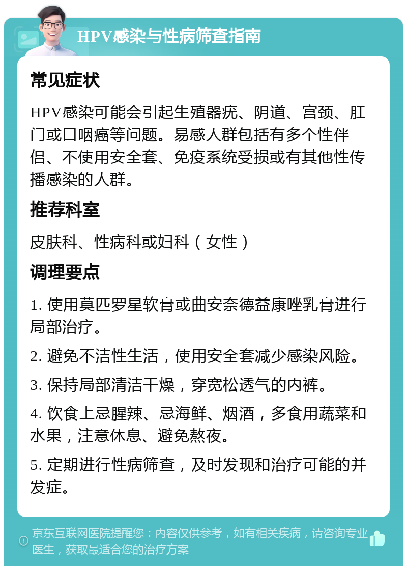 HPV感染与性病筛查指南 常见症状 HPV感染可能会引起生殖器疣、阴道、宫颈、肛门或口咽癌等问题。易感人群包括有多个性伴侣、不使用安全套、免疫系统受损或有其他性传播感染的人群。 推荐科室 皮肤科、性病科或妇科（女性） 调理要点 1. 使用莫匹罗星软膏或曲安奈德益康唑乳膏进行局部治疗。 2. 避免不洁性生活，使用安全套减少感染风险。 3. 保持局部清洁干燥，穿宽松透气的内裤。 4. 饮食上忌腥辣、忌海鲜、烟酒，多食用蔬菜和水果，注意休息、避免熬夜。 5. 定期进行性病筛查，及时发现和治疗可能的并发症。