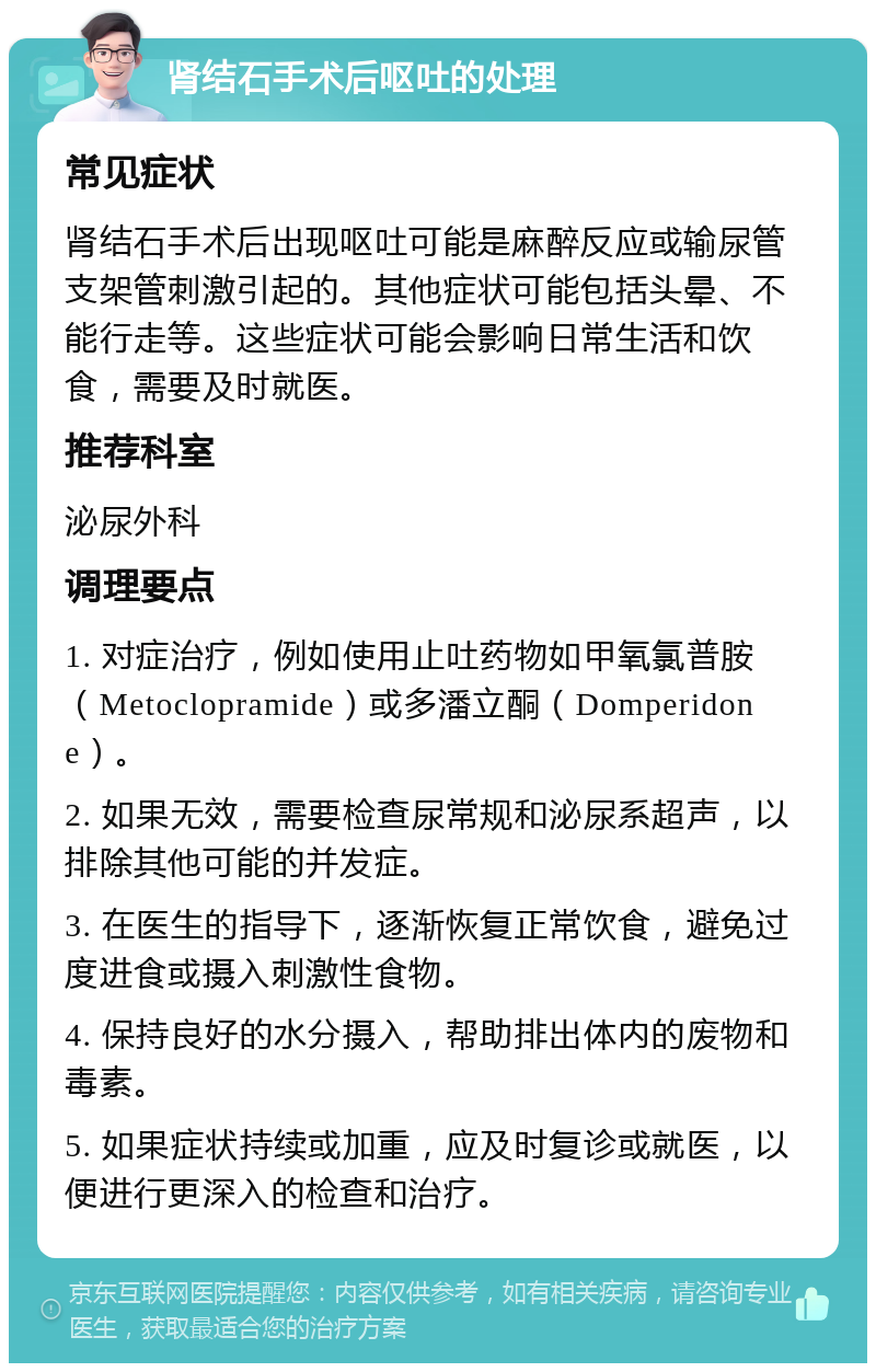 肾结石手术后呕吐的处理 常见症状 肾结石手术后出现呕吐可能是麻醉反应或输尿管支架管刺激引起的。其他症状可能包括头晕、不能行走等。这些症状可能会影响日常生活和饮食，需要及时就医。 推荐科室 泌尿外科 调理要点 1. 对症治疗，例如使用止吐药物如甲氧氯普胺（Metoclopramide）或多潘立酮（Domperidone）。 2. 如果无效，需要检查尿常规和泌尿系超声，以排除其他可能的并发症。 3. 在医生的指导下，逐渐恢复正常饮食，避免过度进食或摄入刺激性食物。 4. 保持良好的水分摄入，帮助排出体内的废物和毒素。 5. 如果症状持续或加重，应及时复诊或就医，以便进行更深入的检查和治疗。