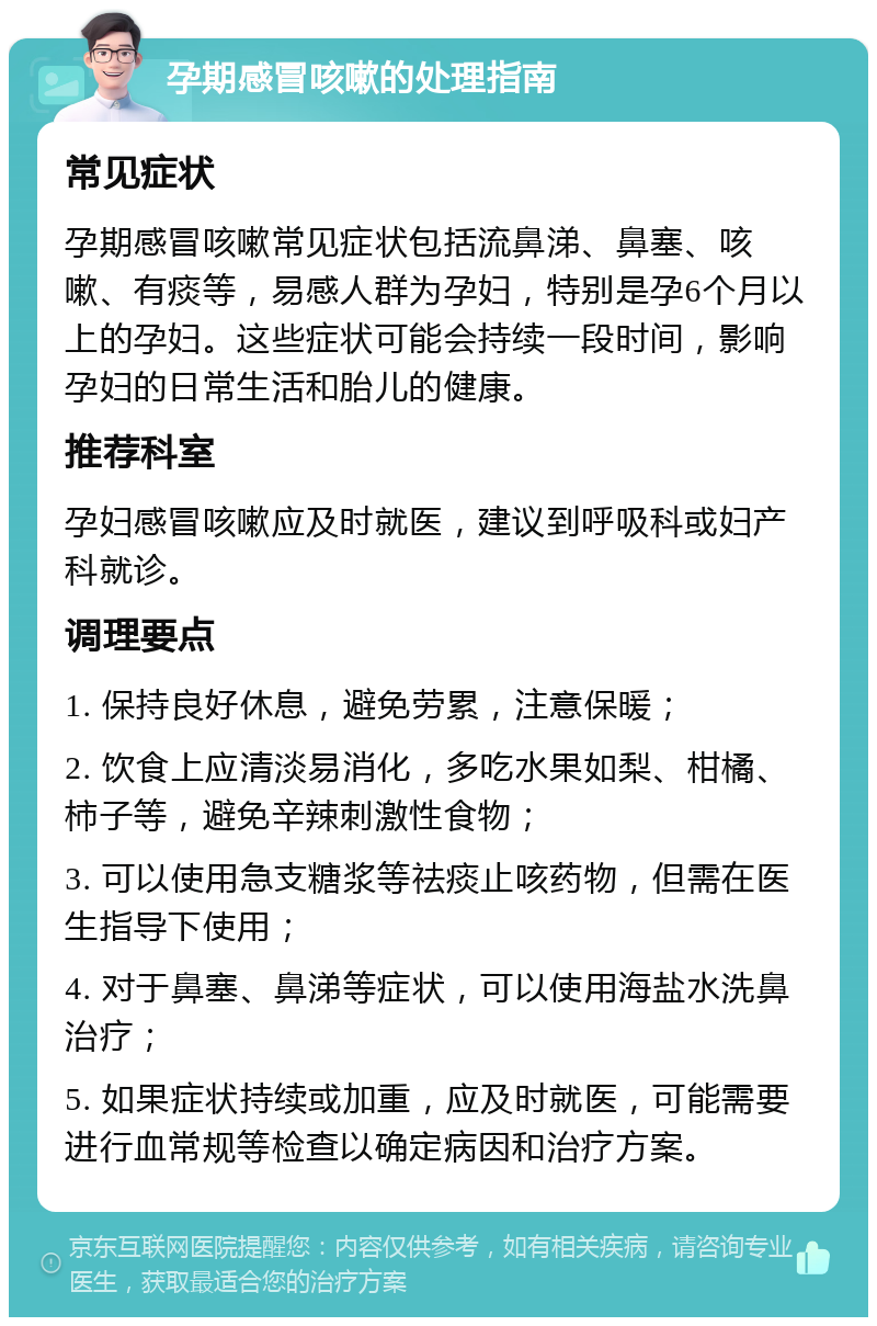 孕期感冒咳嗽的处理指南 常见症状 孕期感冒咳嗽常见症状包括流鼻涕、鼻塞、咳嗽、有痰等，易感人群为孕妇，特别是孕6个月以上的孕妇。这些症状可能会持续一段时间，影响孕妇的日常生活和胎儿的健康。 推荐科室 孕妇感冒咳嗽应及时就医，建议到呼吸科或妇产科就诊。 调理要点 1. 保持良好休息，避免劳累，注意保暖； 2. 饮食上应清淡易消化，多吃水果如梨、柑橘、柿子等，避免辛辣刺激性食物； 3. 可以使用急支糖浆等祛痰止咳药物，但需在医生指导下使用； 4. 对于鼻塞、鼻涕等症状，可以使用海盐水洗鼻治疗； 5. 如果症状持续或加重，应及时就医，可能需要进行血常规等检查以确定病因和治疗方案。