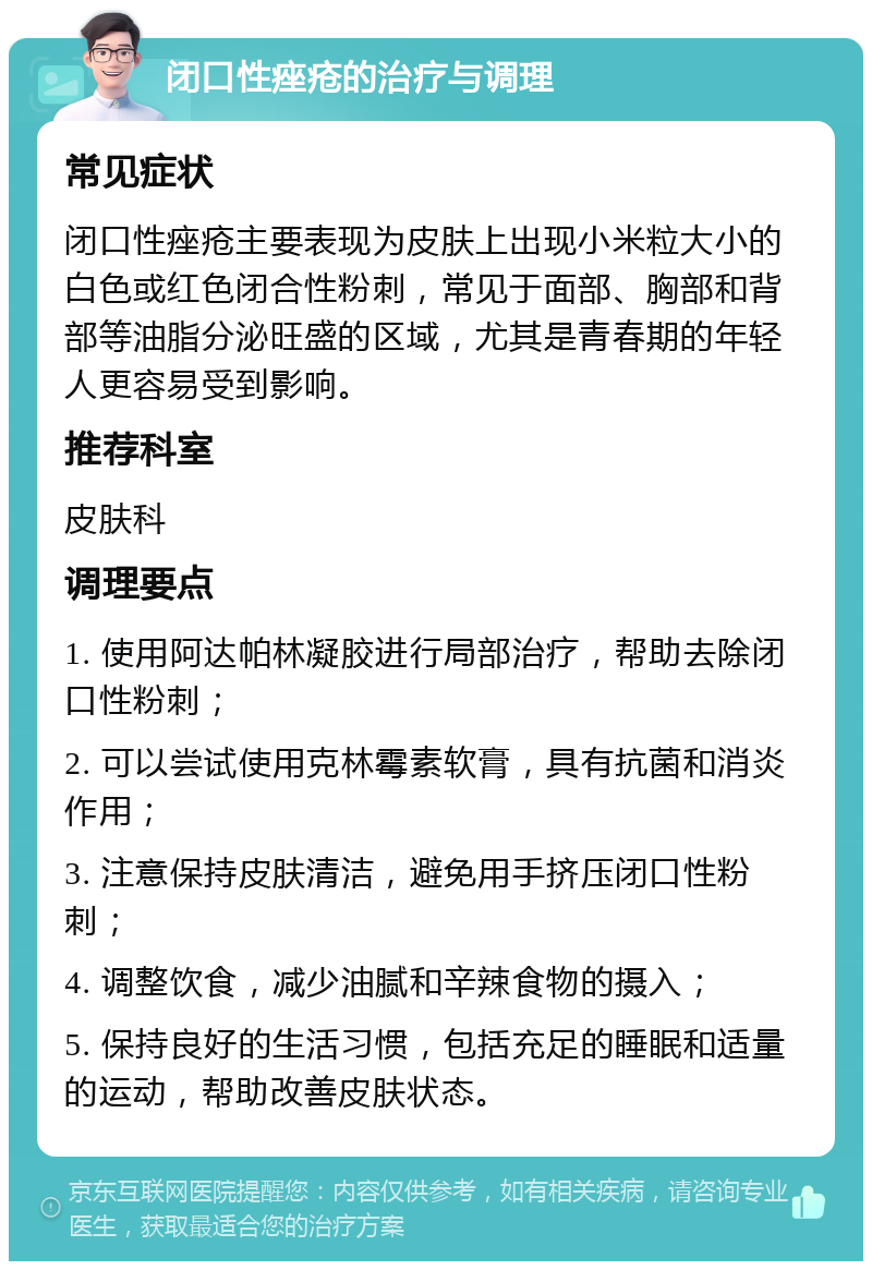 闭口性痤疮的治疗与调理 常见症状 闭口性痤疮主要表现为皮肤上出现小米粒大小的白色或红色闭合性粉刺，常见于面部、胸部和背部等油脂分泌旺盛的区域，尤其是青春期的年轻人更容易受到影响。 推荐科室 皮肤科 调理要点 1. 使用阿达帕林凝胶进行局部治疗，帮助去除闭口性粉刺； 2. 可以尝试使用克林霉素软膏，具有抗菌和消炎作用； 3. 注意保持皮肤清洁，避免用手挤压闭口性粉刺； 4. 调整饮食，减少油腻和辛辣食物的摄入； 5. 保持良好的生活习惯，包括充足的睡眠和适量的运动，帮助改善皮肤状态。