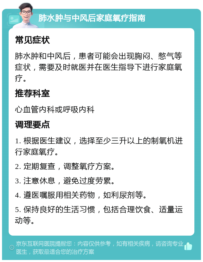 肺水肿与中风后家庭氧疗指南 常见症状 肺水肿和中风后，患者可能会出现胸闷、憋气等症状，需要及时就医并在医生指导下进行家庭氧疗。 推荐科室 心血管内科或呼吸内科 调理要点 1. 根据医生建议，选择至少三升以上的制氧机进行家庭氧疗。 2. 定期复查，调整氧疗方案。 3. 注意休息，避免过度劳累。 4. 遵医嘱服用相关药物，如利尿剂等。 5. 保持良好的生活习惯，包括合理饮食、适量运动等。