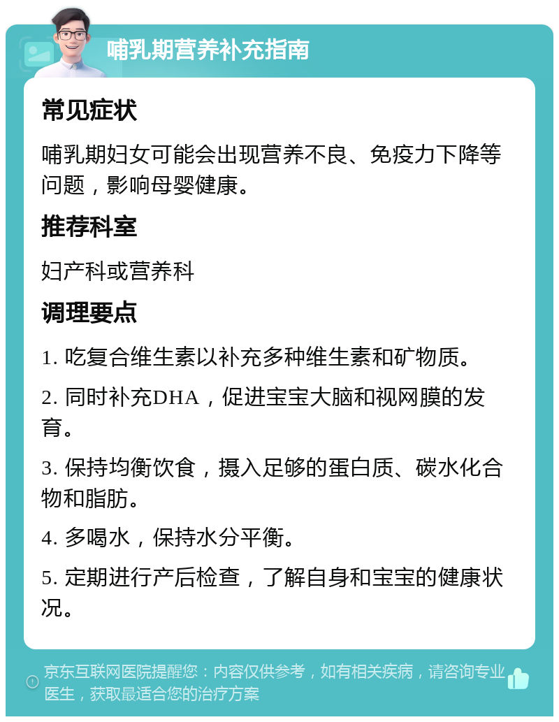 哺乳期营养补充指南 常见症状 哺乳期妇女可能会出现营养不良、免疫力下降等问题，影响母婴健康。 推荐科室 妇产科或营养科 调理要点 1. 吃复合维生素以补充多种维生素和矿物质。 2. 同时补充DHA，促进宝宝大脑和视网膜的发育。 3. 保持均衡饮食，摄入足够的蛋白质、碳水化合物和脂肪。 4. 多喝水，保持水分平衡。 5. 定期进行产后检查，了解自身和宝宝的健康状况。