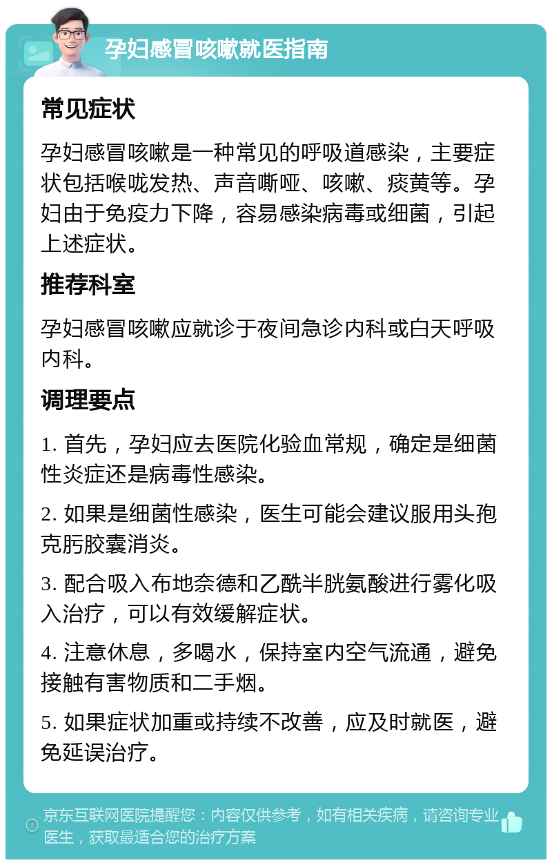 孕妇感冒咳嗽就医指南 常见症状 孕妇感冒咳嗽是一种常见的呼吸道感染，主要症状包括喉咙发热、声音嘶哑、咳嗽、痰黄等。孕妇由于免疫力下降，容易感染病毒或细菌，引起上述症状。 推荐科室 孕妇感冒咳嗽应就诊于夜间急诊内科或白天呼吸内科。 调理要点 1. 首先，孕妇应去医院化验血常规，确定是细菌性炎症还是病毒性感染。 2. 如果是细菌性感染，医生可能会建议服用头孢克肟胶囊消炎。 3. 配合吸入布地奈德和乙酰半胱氨酸进行雾化吸入治疗，可以有效缓解症状。 4. 注意休息，多喝水，保持室内空气流通，避免接触有害物质和二手烟。 5. 如果症状加重或持续不改善，应及时就医，避免延误治疗。