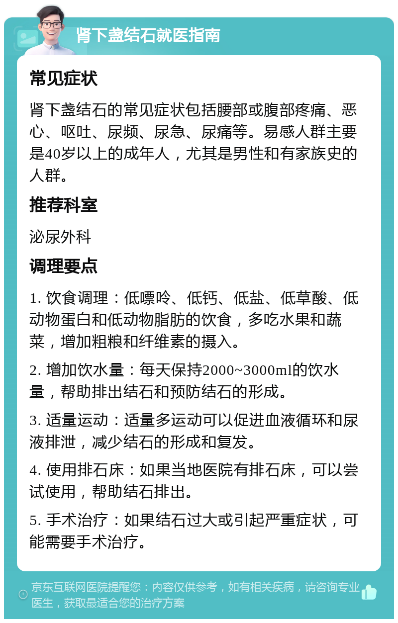 肾下盏结石就医指南 常见症状 肾下盏结石的常见症状包括腰部或腹部疼痛、恶心、呕吐、尿频、尿急、尿痛等。易感人群主要是40岁以上的成年人，尤其是男性和有家族史的人群。 推荐科室 泌尿外科 调理要点 1. 饮食调理：低嘌呤、低钙、低盐、低草酸、低动物蛋白和低动物脂肪的饮食，多吃水果和蔬菜，增加粗粮和纤维素的摄入。 2. 增加饮水量：每天保持2000~3000ml的饮水量，帮助排出结石和预防结石的形成。 3. 适量运动：适量多运动可以促进血液循环和尿液排泄，减少结石的形成和复发。 4. 使用排石床：如果当地医院有排石床，可以尝试使用，帮助结石排出。 5. 手术治疗：如果结石过大或引起严重症状，可能需要手术治疗。