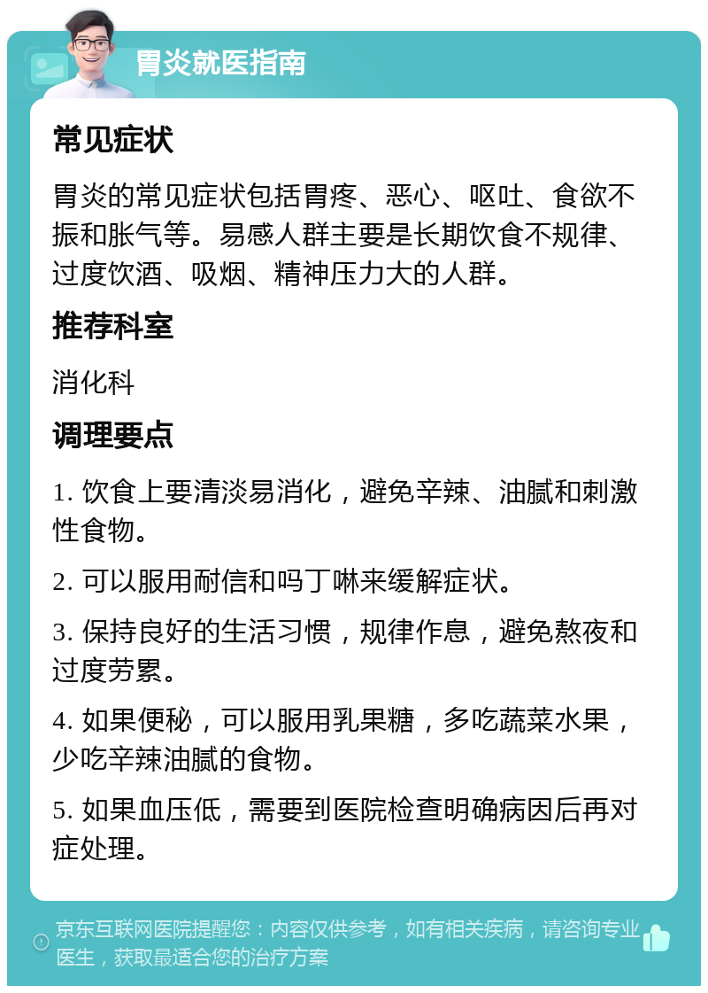 胃炎就医指南 常见症状 胃炎的常见症状包括胃疼、恶心、呕吐、食欲不振和胀气等。易感人群主要是长期饮食不规律、过度饮酒、吸烟、精神压力大的人群。 推荐科室 消化科 调理要点 1. 饮食上要清淡易消化，避免辛辣、油腻和刺激性食物。 2. 可以服用耐信和吗丁啉来缓解症状。 3. 保持良好的生活习惯，规律作息，避免熬夜和过度劳累。 4. 如果便秘，可以服用乳果糖，多吃蔬菜水果，少吃辛辣油腻的食物。 5. 如果血压低，需要到医院检查明确病因后再对症处理。